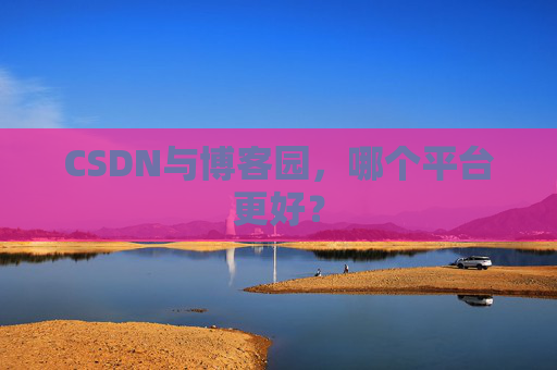 CSDN与博客园，哪个平台更好？